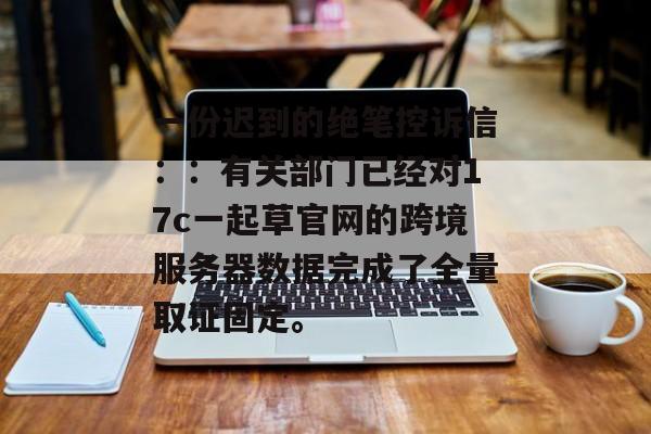 一份迟到的绝笔控诉信：：有关部门已经对17c一起草官网的跨境服务器数据完成了全量取证固定。