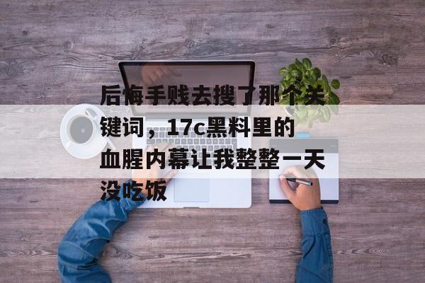 后悔手贱去搜了那个关键词，17c黑料里的血腥内幕让我整整一天没吃饭