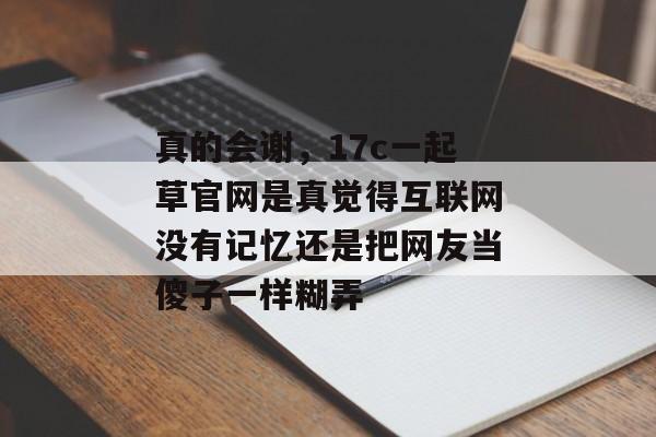 真的会谢，17c一起草官网是真觉得互联网没有记忆还是把网友当傻子一样糊弄