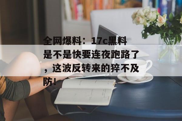 全网爆料：17c黑料是不是快要连夜跑路了，这波反转来的猝不及防！
