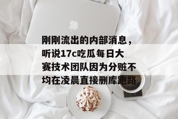 刚刚流出的内部消息，听说17c吃瓜每日大赛技术团队因为分赃不均在凌晨直接删库跑路