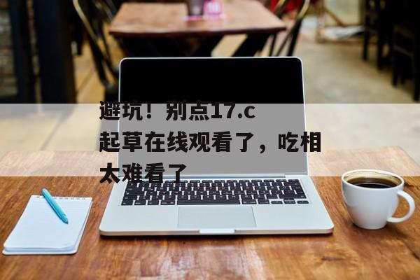 避坑！别点17.c 起草在线观看了，吃相太难看了