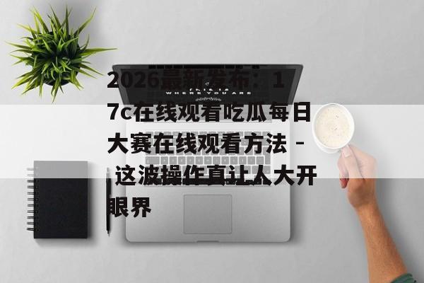 2026最新发布：17c在线观看吃瓜每日大赛在线观看方法 - 这波操作真让人大开眼界