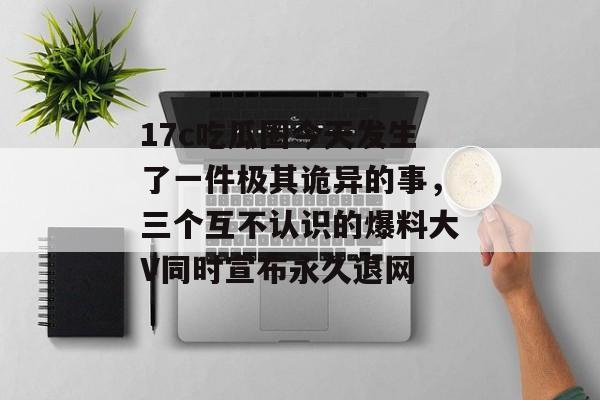17c吃瓜圈今天发生了一件极其诡异的事，三个互不认识的爆料大V同时宣布永久退网