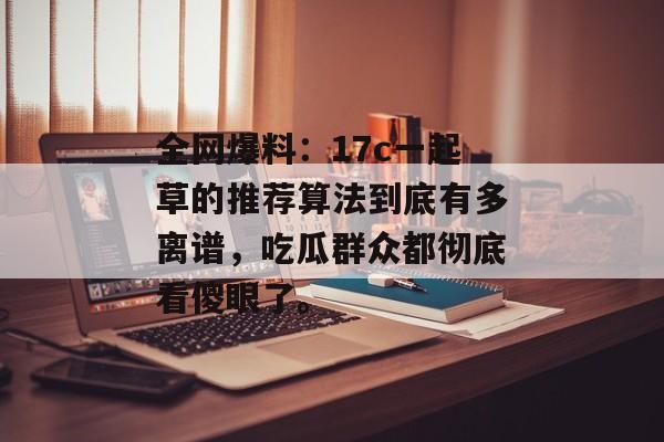 全网爆料：17c一起草的推荐算法到底有多离谱，吃瓜群众都彻底看傻眼了。