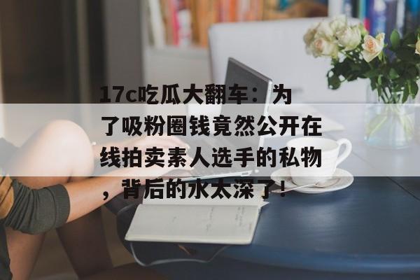 17c吃瓜大翻车：为了吸粉圈钱竟然公开在线拍卖素人选手的私物，背后的水太深了！