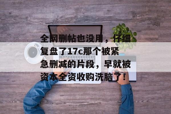 全网删帖也没用，仔细复盘了17c那个被紧急删减的片段，早就被资本全资收购洗脑了！