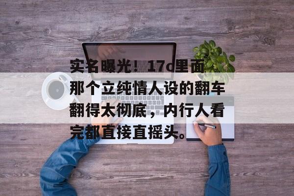 实名曝光！17c里面那个立纯情人设的翻车翻得太彻底，内行人看完都直接直摇头。