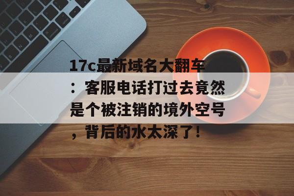 17c最新域名大翻车：客服电话打过去竟然是个被注销的境外空号，背后的水太深了！