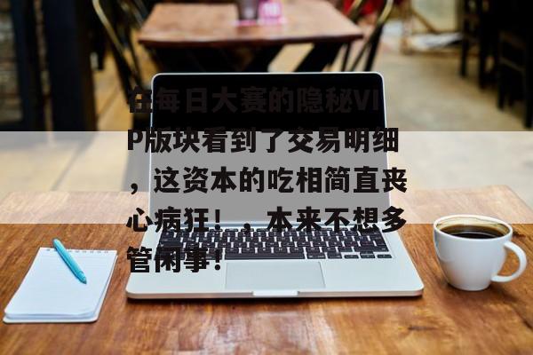 在每日大赛的隐秘VIP版块看到了交易明细，这资本的吃相简直丧心病狂！，本来不想多管闲事！