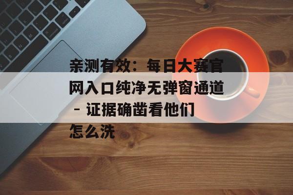 亲测有效：每日大赛官网入口纯净无弹窗通道 - 证据确凿看他们怎么洗