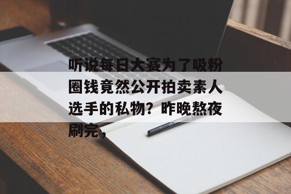 听说每日大赛为了吸粉圈钱竟然公开拍卖素人选手的私物？昨晚熬夜刷完，