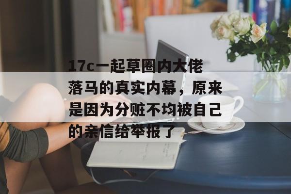 17c一起草圈内大佬落马的真实内幕，原来是因为分赃不均被自己的亲信给举报了
