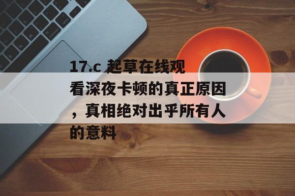 17.c 起草在线观看深夜卡顿的真正原因，真相绝对出乎所有人的意料